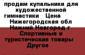 продам купальники для художественной гимнастики › Цена ­ 9 000 - Нижегородская обл., Нижний Новгород г. Спортивные и туристические товары » Другое   